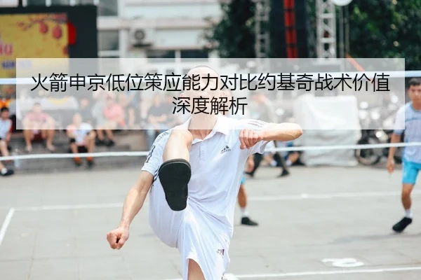 火箭申京低位策应能力对比约基奇战术价值深度解析