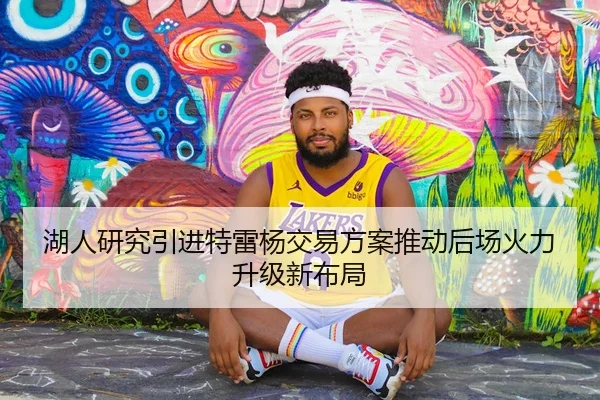 湖人研究引进特雷杨交易方案推动后场火力升级新布局