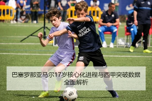 巴塞罗那亚马尔17岁核心化进程与西甲突破数据全面解析