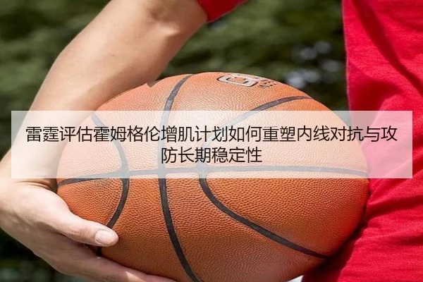 雷霆评估霍姆格伦增肌计划如何重塑内线对抗与攻防长期稳定性