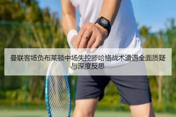 曼联客场负布莱顿中场失控滕哈格战术遭遇全面质疑与深度反思