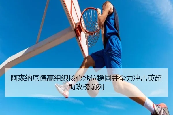 阿森纳厄德高组织核心地位稳固并全力冲击英超助攻榜前列