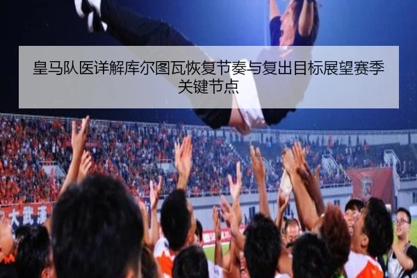 皇马队医详解库尔图瓦恢复节奏与复出目标展望赛季关键节点