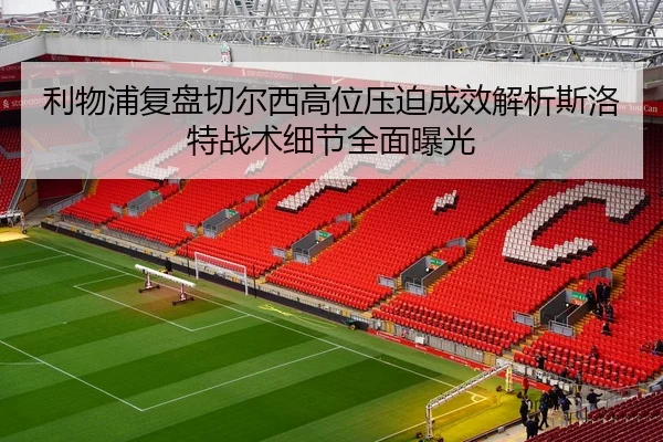 利物浦复盘切尔西高位压迫成效解析斯洛特战术细节全面曝光