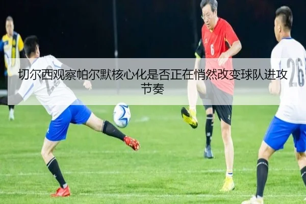 切尔西观察帕尔默核心化是否正在悄然改变球队进攻节奏